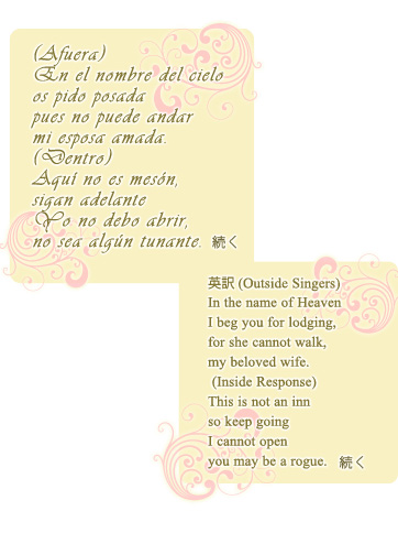 (Afuera)
En el nombre del cielo
os pido posada
pues no puede andar
mi esposa amada.
(Dentro)
Aquí no es mesón,
sigan adelante
Yo no debo abrir,
no sea algún tunante.
続く
英訳(Outside Singers)
In the name of Heaven
I beg you for lodging,
for she cannot walk,
my beloved wife.
(Inside Response)
This is not an inn
so keep going
I cannot open
you may be a rogue.
続く (Afuera)
En el nombre del cielo
os pido posada
pues no puede andar
mi esposa amada.
(Dentro)
Aquí no es mesón,
sigan adelante
Yo no debo abrir,
no sea algún tunante.
続く
英訳(Outside Singers)
In the name of Heaven
I beg you for lodging,
for she cannot walk,
my beloved wife.
(Inside Response)
This is not an inn
so keep going
I cannot open
you may be a rogue.
続く